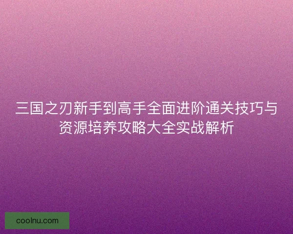 三国之刃新手到高手全面进阶通关技巧与资源培养攻略大全实战解析