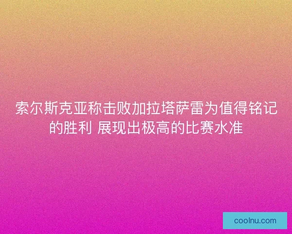 索尔斯克亚称击败加拉塔萨雷为值得铭记的胜利 展现出极高的比赛水准