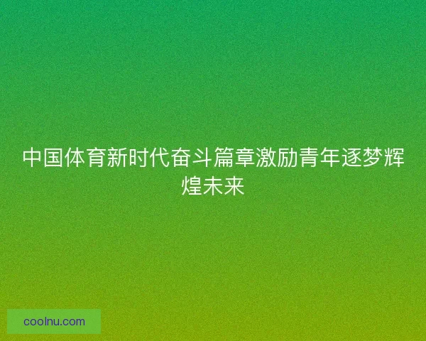 中国体育新时代奋斗篇章激励青年逐梦辉煌未来