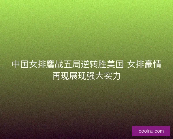 中国女排鏖战五局逆转胜美国 女排豪情再现展现强大实力
