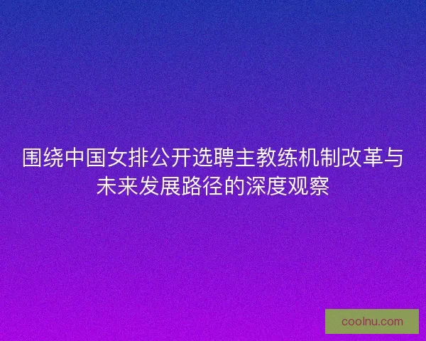 围绕中国女排公开选聘主教练机制改革与未来发展路径的深度观察