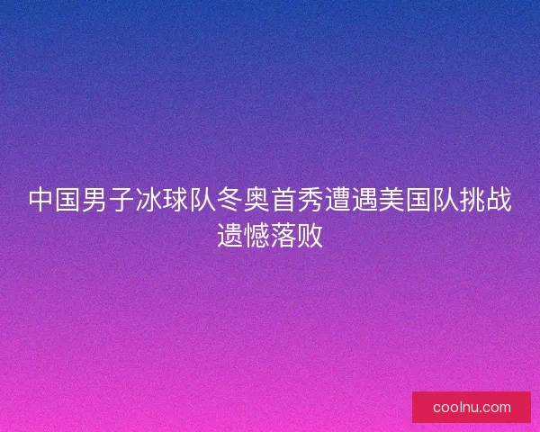 中国男子冰球队冬奥首秀遭遇美国队挑战遗憾落败