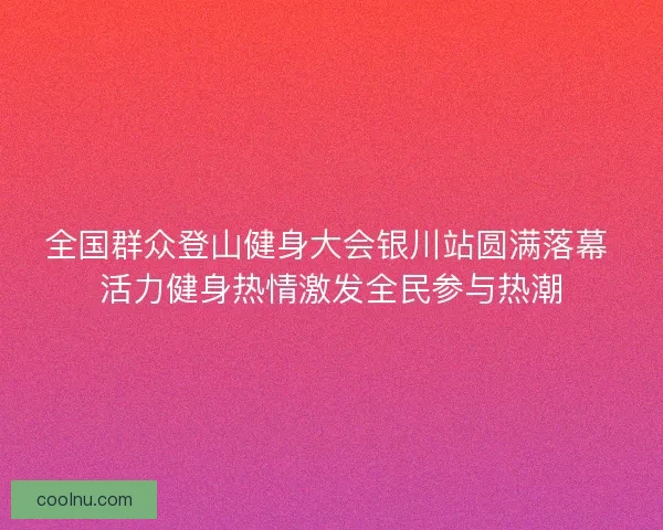 全国群众登山健身大会银川站圆满落幕 活力健身热情激发全民参与热潮
