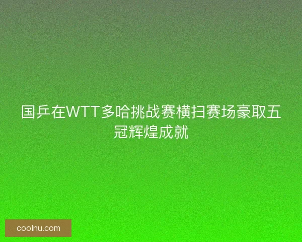 国乒在WTT多哈挑战赛横扫赛场豪取五冠辉煌成就