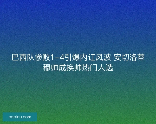 巴西队惨败1-4引爆内讧风波 安切洛蒂穆帅成换帅热门人选