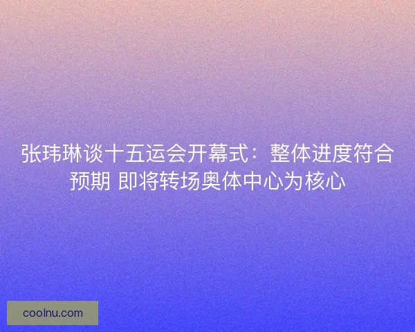 张玮琳谈十五运会开幕式：整体进度符合预期 即将转场奥体中心为核心