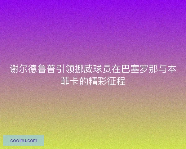 谢尔德鲁普引领挪威球员在巴塞罗那与本菲卡的精彩征程