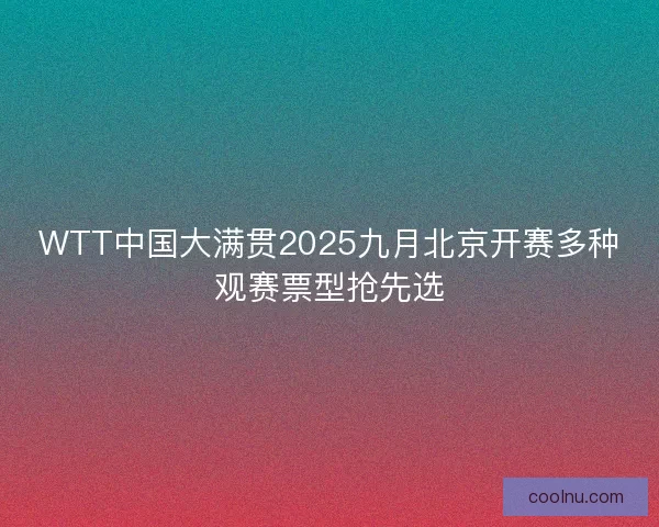 WTT中国大满贯2025九月北京开赛多种观赛票型抢先选