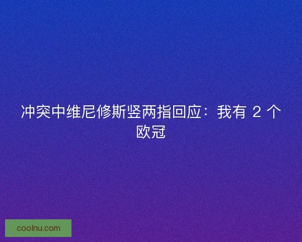 冲突中维尼修斯竖两指回应：我有 2 个欧冠